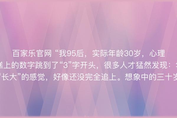 百家乐官网 “我95后，实际年龄30岁，心理年龄18岁”当生日蛋糕上的数字跳到了“3”字开头，很多人才猛然发现：年龄追上了，但那个“长大”的感觉，好像还没完全追上。想象中的三十岁：西装革履，在会议室里运筹帷幄。实际中的三十岁：穿着居家服在沙发上追番，为抽中隐藏款欢呼，手机里最急的催促是队友发的“快上线”。我们白天能写出漂亮的方案，晚上却会为动漫里的剧情掉眼泪；能在客户面前侃侃而谈，回家却对着拼不完的高达模型较劲。父母总念叨：“我三十岁的时候，早就是一家之主了。”而我们，可能还在纠结今晚点哪家外卖。这种“分裂”不是我们