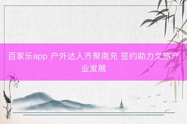百家乐app 户外达人齐聚南充 签约助力文旅产业发展