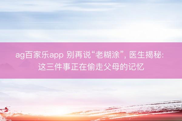 ag百家乐app 别再说“老糊涂”, 医生揭秘: 这三件事正在偷走父母的记忆