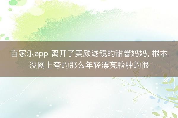 百家乐app 离开了美颜滤镜的甜馨妈妈， 根本没网上夸的那么年轻漂亮脸肿的很