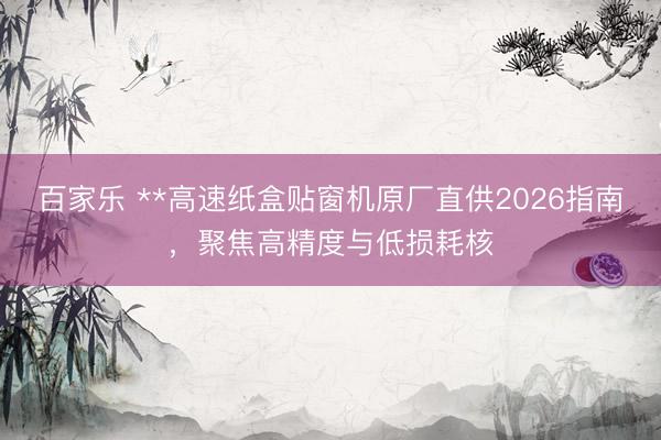 百家乐 **高速纸盒贴窗机原厂直供2026指南，聚焦高精度与低损耗核