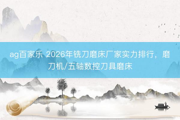 ag百家乐 2026年铣刀磨床厂家实力排行，磨刀机/五轴数控刀具磨床