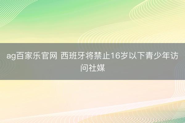 ag百家乐官网 西班牙将禁止16岁以下青少年访问社媒