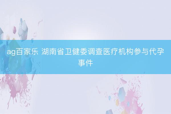 ag百家乐 湖南省卫健委调查医疗机构参与代孕事件