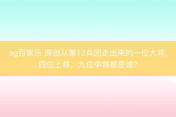 ag百家乐 原创从第12兵团走出来的一位大将，四位上将，九位中将都是谁？