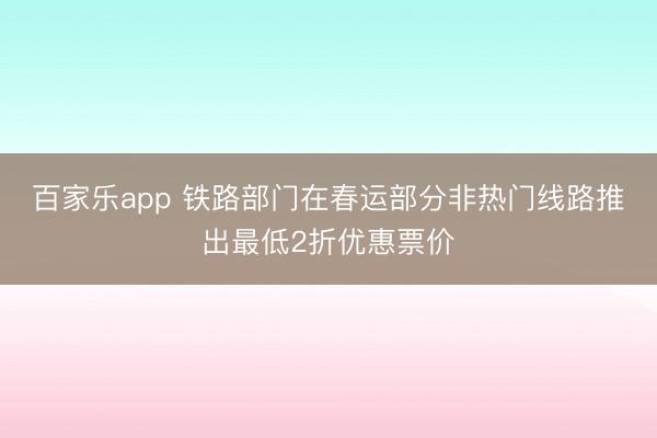 百家乐app 铁路部门在春运部分非热门线路推出最低2折优惠票价