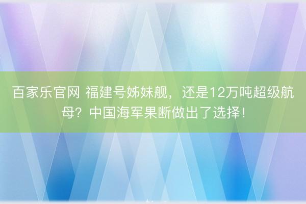 百家乐官网 福建号姊妹舰，还是12万吨超级航母？中国海军果断做出了选择！