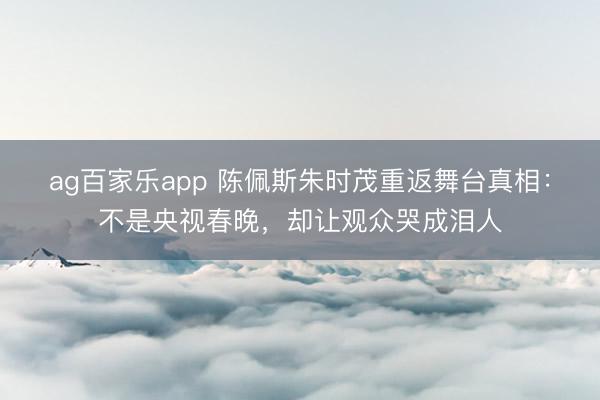 ag百家乐app 陈佩斯朱时茂重返舞台真相：不是央视春晚，却让观众哭成泪人