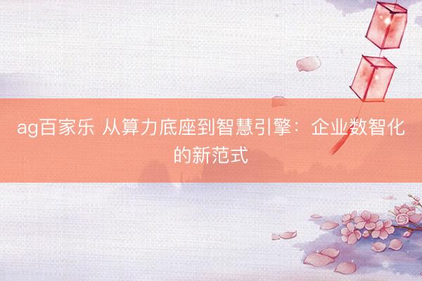 ag百家乐 从算力底座到智慧引擎:企业数智化的新范式