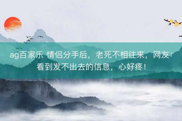 ag百家乐 情侣分手后,老死不相往来,网友:看到发不出去的信息,心好疼!