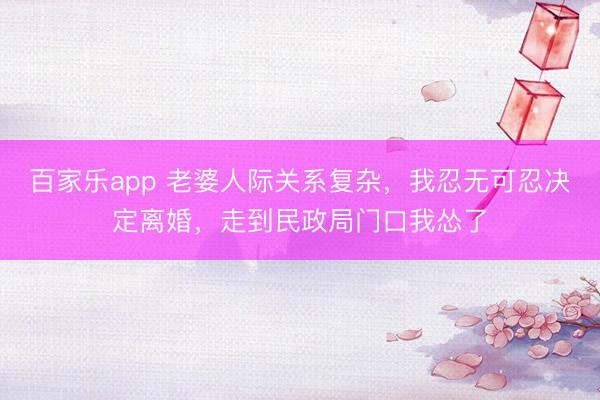 百家乐app 老婆人际关系复杂，我忍无可忍决定离婚，走到民政局门口我怂了