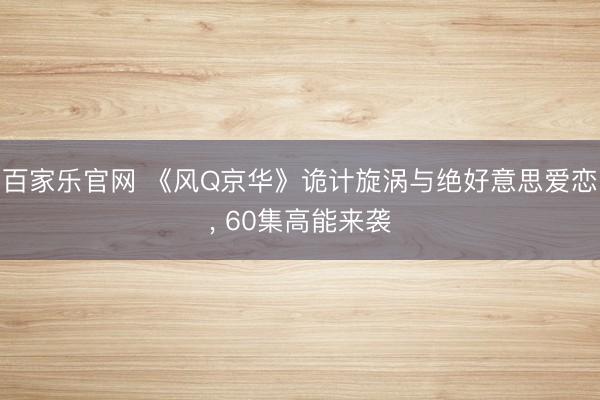 百家乐官网 《风Q京华》诡计旋涡与绝好意思爱恋, 60集高能来袭