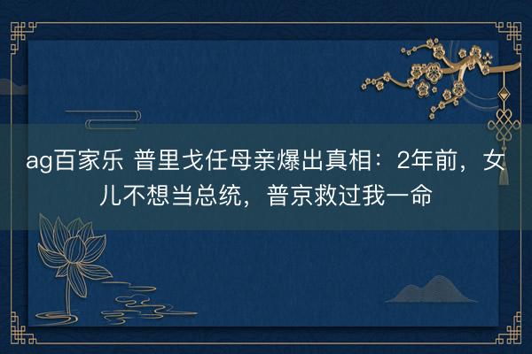 ag百家乐 普里戈任母亲爆出真相：2年前，女儿不想当总统，普京救过我一命