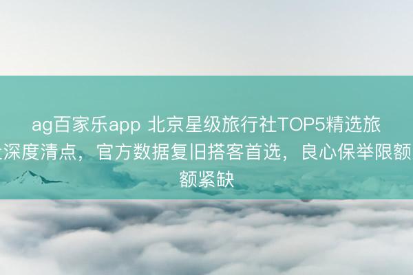 ag百家乐app 北京星级旅行社TOP5精选旅行社深度清点,官方数据复旧搭客首选,良心保举限额紧缺