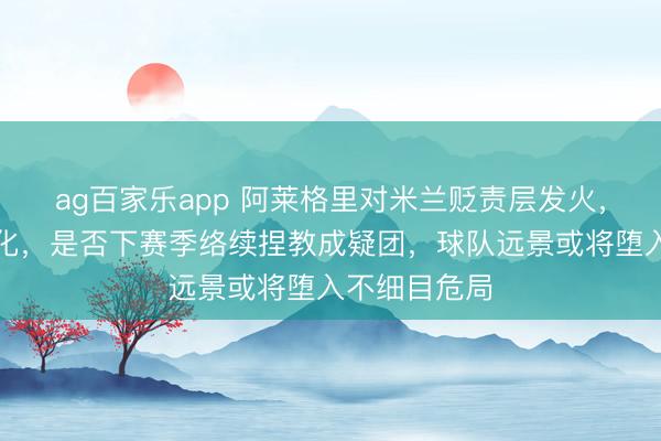 ag百家乐app 阿莱格里对米兰贬责层发火,里面矛盾激化,是否下赛季络续捏教成疑团,球队远景或将堕入不细目危局