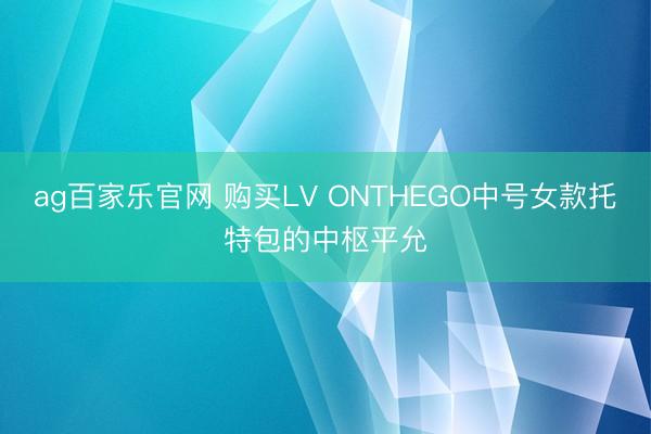 ag百家乐官网 购买LV ONTHEGO中号女款托特包的中枢平允