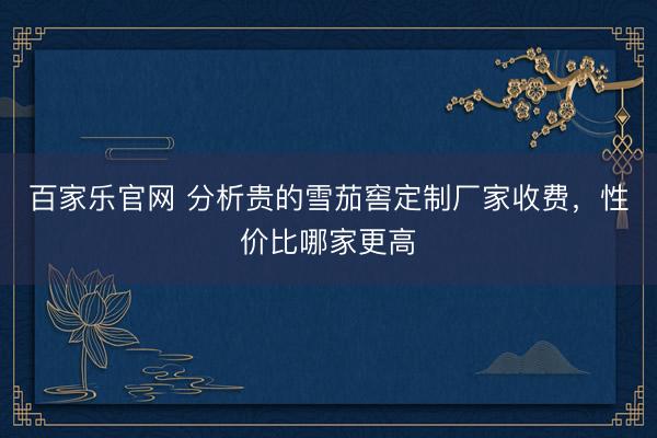 百家乐官网 分析贵的雪茄窖定制厂家收费，性价比哪家更高