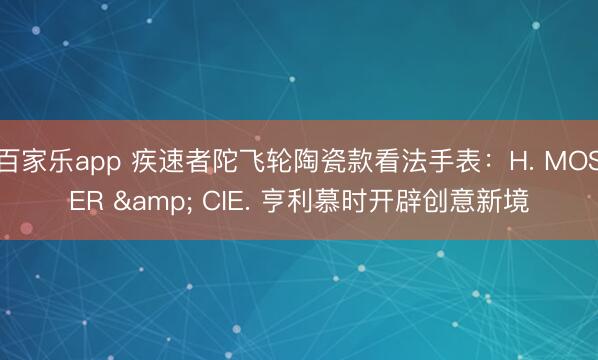 百家乐app 疾速者陀飞轮陶瓷款看法手表:H. MOSER & CIE. 亨利慕时开辟创意新境