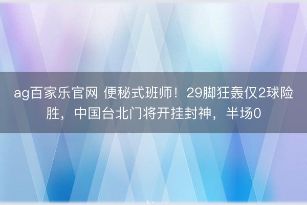 ag百家乐官网 便秘式班师！29脚狂轰仅2球险胜，中国台北门将开挂封神，半场0