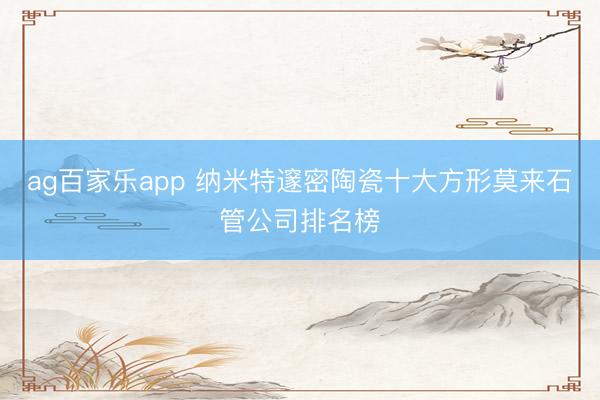 ag百家乐app 纳米特邃密陶瓷十大方形莫来石管公司排名榜