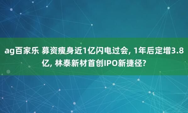ag百家乐 募资瘦身近1亿闪电过会， 1年后定增3.8亿， 林泰新材首创IPO新捷径?