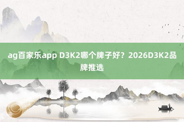 ag百家乐app D3K2哪个牌子好？2026D3K2品牌推选