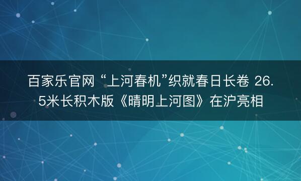 百家乐官网 “上河春机”织就春日长卷 26.5米长积木版《晴明上河图》在沪亮相