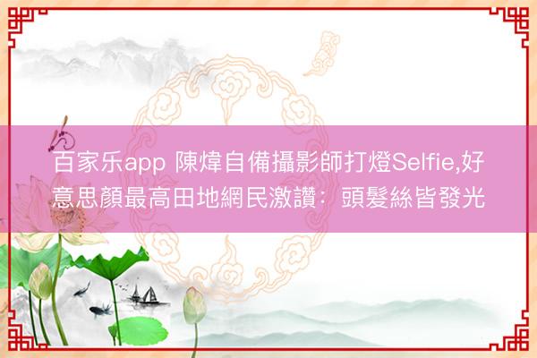 百家乐app 陳煒自備攝影師打燈Selfie,好意思顏最高田地網民激讚:頭髮絲皆發光