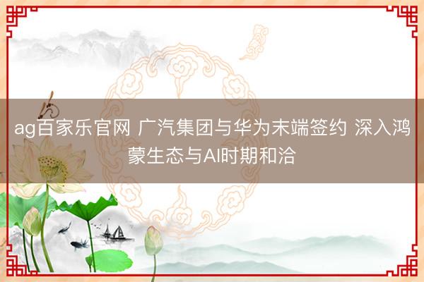 ag百家乐官网 广汽集团与华为末端签约 深入鸿蒙生态与AI时期和洽