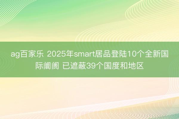 ag百家乐 2025年smart居品登陆10个全新国际阛阓 已遮蔽39个国度和地区