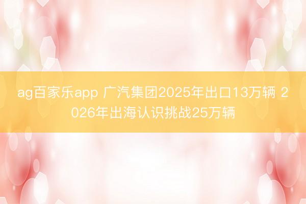 ag百家乐app 广汽集团2025年出口13万辆 2026年出海认识挑战25万辆