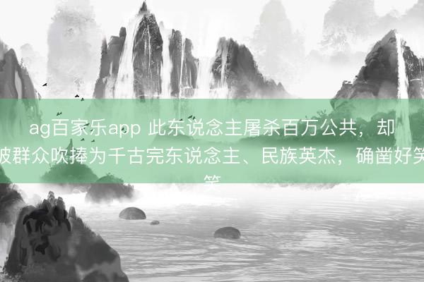 ag百家乐app 此东说念主屠杀百万公共,却被群众吹捧为千古完东说念主、民族英杰,确凿好笑