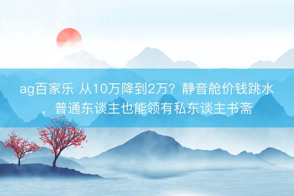 ag百家乐 从10万降到2万?静音舱价钱跳水,普通东谈主也能领有私东谈主书斋