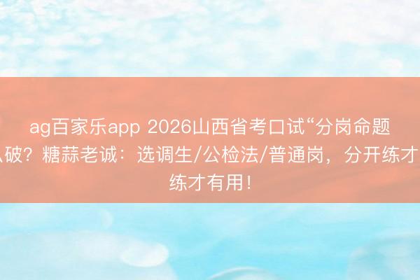 ag百家乐app 2026山西省考口试“分岗命题”怎么破？糖蒜老诚：选调生/公检法/普通岗，分开练才有用！