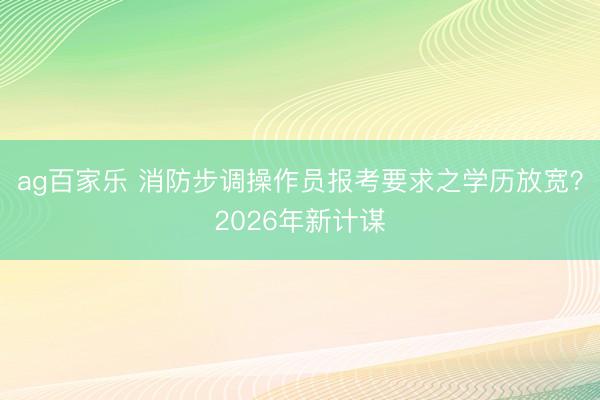 ag百家乐 消防步调操作员报考要求之学历放宽?2026年新计谋