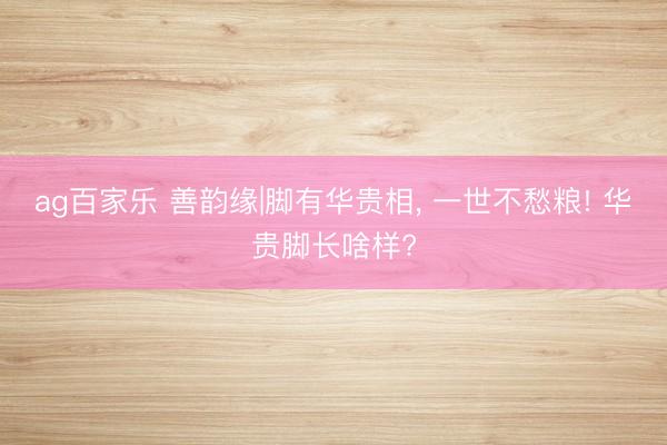 ag百家乐 善韵缘|脚有华贵相， 一世不愁粮! 华贵脚长啥样?