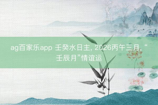 ag百家乐app 壬癸水日主, 2026丙午三月, “壬辰月”情谊运