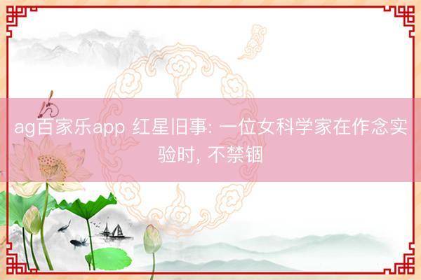 ag百家乐app 红星旧事: 一位女科学家在作念实验时， 不禁锢
