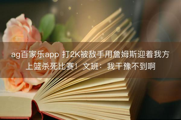 ag百家乐app 打2K被敌手用詹姆斯迎着我方上篮杀死比赛!文班:我干豫不到啊