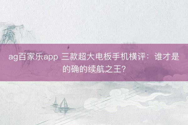 ag百家乐app 三款超大电板手机横评：谁才是的确的续航之王？