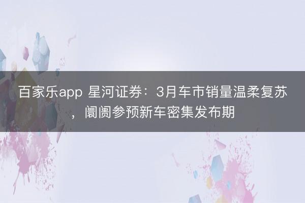 百家乐app 星河证券：3月车市销量温柔复苏，阛阓参预新车密集发布期