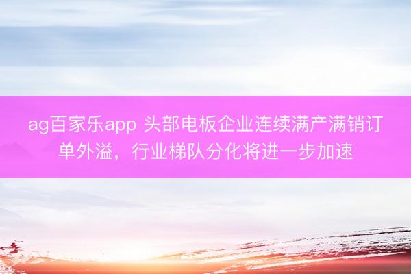 ag百家乐app 头部电板企业连续满产满销订单外溢,行业梯队分化将进一步加速