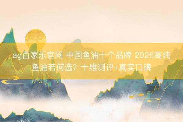 ag百家乐官网 中国鱼油十个品牌 2026高纯鱼油若何选？十维测评+真实口碑