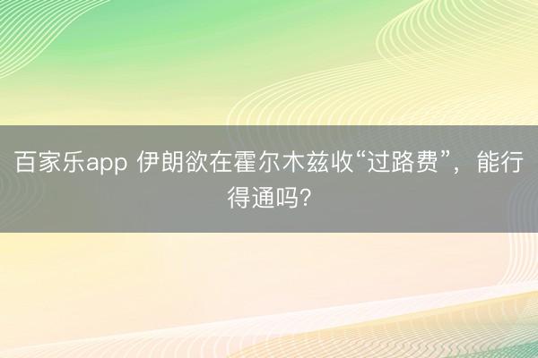 百家乐app 伊朗欲在霍尔木兹收“过路费”,能行得通吗?