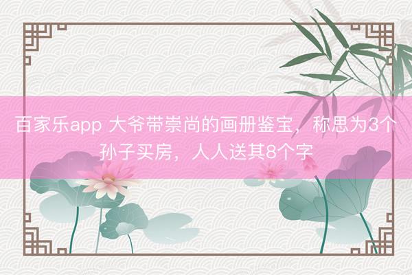 百家乐app 大爷带崇尚的画册鉴宝，称思为3个孙子买房，人人送其8个字