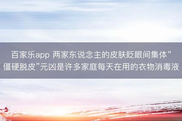 百家乐app 两家东说念主的皮肤眨眼间集体“僵硬脱皮”元凶是许多家庭每天在用的衣物消毒液