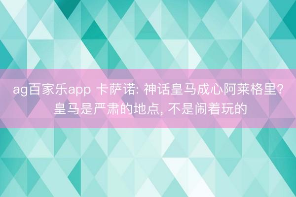 ag百家乐app 卡萨诺: 神话皇马成心阿莱格里? 皇马是严肃的地点， 不是闹着玩的