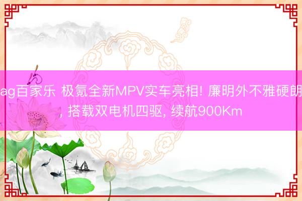 ag百家乐 极氪全新MPV实车亮相! 廉明外不雅硬朗， 搭载双电机四驱， 续航900Km