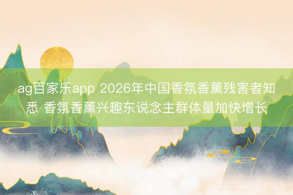 ag百家乐app 2026年中国香氛香薰残害者知悉 香氛香薰兴趣东说念主群体量加快增长