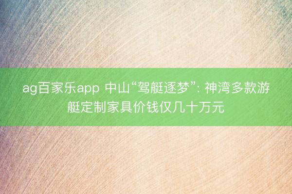 ag百家乐app 中山“驾艇逐梦”: 神湾多款游艇定制家具价钱仅几十万元